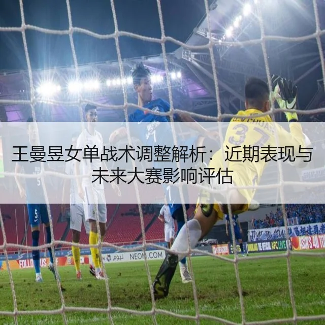 王曼昱女单战术调整解析：近期表现与未来大赛影响评估